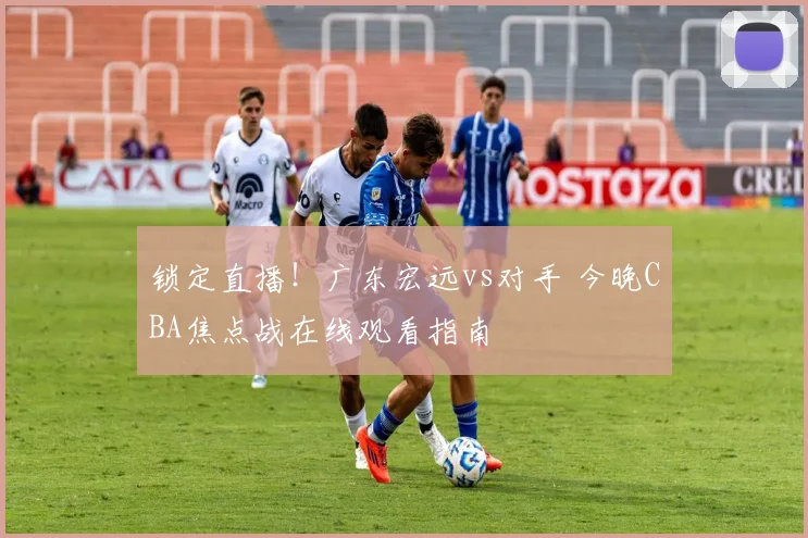 锁定直播！广东宏远vs对手 今晚CBA焦点战在线观看指南