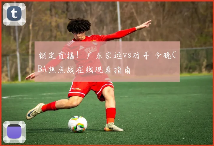 锁定直播！广东宏远vs对手 今晚CBA焦点战在线观看指南